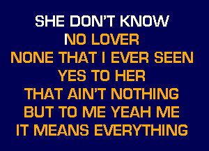 SHE DON'T KNOW
N0 LOVER
NONE THAT I EVER SEEN
YES T0 HER
THAT AIN'T NOTHING
BUT TO ME YEAH ME
IT MEANS EVERYTHING