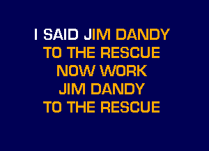 I SAID JIM DANDY
TO THE RESCUE
NOW WORK
JIM DANDY
TO THE RESCUE

g