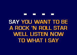 SAY YOU WANT TO BE
A ROCK 'N ROLL STAR
WELL LISTEN NOW

TO WHAT I SAY