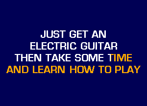 JUST GET AN
ELECTRIC GUITAR
THEN TAKE SOME TIME
AND LEARN HOW TO PLAY
