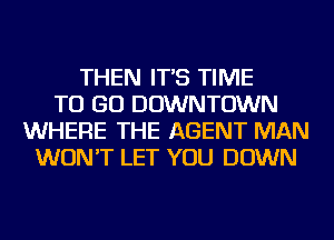 THEN IT'S TIME
TO GO DOWNTOWN
WHERE THE AGENT MAN
WON'T LET YOU DOWN