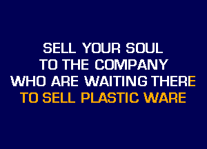 SELL YOUR SOUL
TO THE COMPANY
WHO ARE WAITING THERE
TO SELL PLASTIC WARE