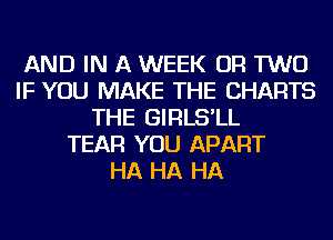 AND IN A WEEK OR TWO
IF YOU MAKE THE CHARTS
THE GIRLS'LL
TEAR YOU APART
HA HA HA
