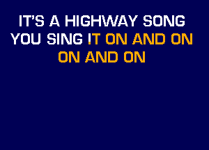 IT'S A HIGHWAY SONG
YOU SING IT ON AND ON
ON AND ON