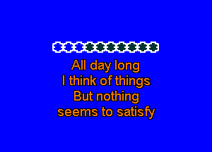 W
All day long

I think ofthings
But nothing
seems to satisfy