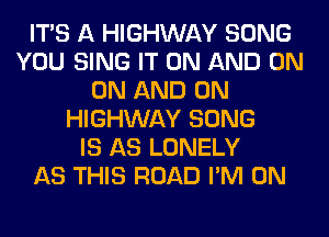 ITS A HIGHWAY SONG
YOU SING IT ON AND ON
ON AND ON
HIGHWAY SONG
IS AS LONELY
AS THIS ROAD I'M ON