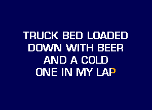 TRUCK BED LOADED
DOWN WITH BEEF!
AND A COLD
ONE IN MY LAP