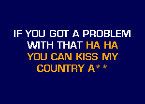 IF YOU GOT A PROBLEM
WITH THAT HA HA

YOU CAN KISS MY
COUNTRY IN '