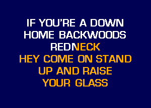 IF YOU'RE A DOWN
HUME BACKWOODS
REDNECK
HEY COME ON STAND
UP AND RAISE
YOUR GLASS