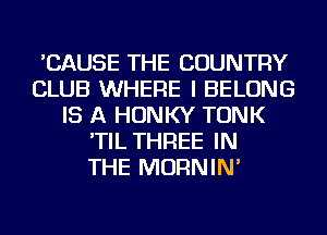 'CAUSE THE COUNTRY
CLUB WHERE I BELONG
IS A HONKY TONK
'TIL THREE IN
THE MORNIN'