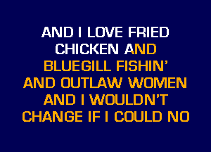 AND I LOVE FRIED
CHICKEN AND
BLUEGILL FISHIN'
AND OUTLAW WOMEN
AND I WOULDN'T
CHANGE IF I COULD NU