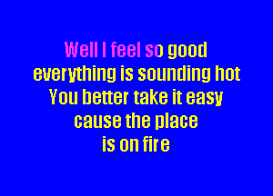 Well I feel so good
everything is sounding hot
You better take it easyl

cause the nlace
is on fire