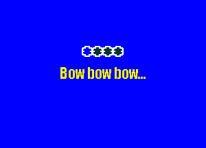 m

BOW DOW DOW...