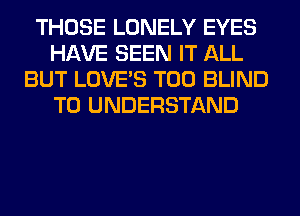 THOSE LONELY EYES
HAVE SEEN IT ALL
BUT LOVE'S T00 BLIND
TO UNDERSTAND