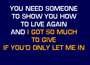 YOU NEED SOMEONE
TO SHOW YOU HOW
TO LIVE AGAIN
AND I GOT SO MUCH
TO GIVE
IF YOU'D ONLY LET ME IN