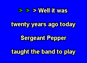 i) 7a Well it was
twenty years ago today

Sergeant Pepper

taught the band to play