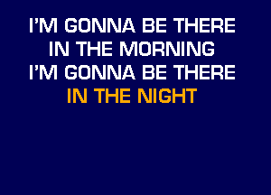 I'M GONNA BE THERE
IN THE MORNING
I'M GONNA BE THERE
IN THE NIGHT