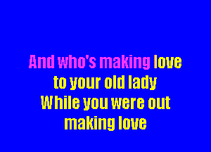 mm WHO'S making IOUB

t0 U01 Old Iadu
While U0 were out
making IOUB