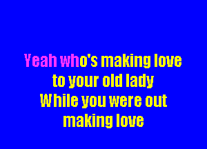 Yeah WHO'S making IOUB

t0 U01 Old Iadu
While U0 were out
making IOUB