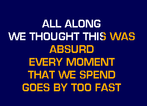ALL ALONG
WE THOUGHT THIS WAS
ABSURD
EVERY MOMENT
THAT WE SPEND
GOES BY T00 FAST
