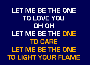 LET ME BE THE ONE
TO LOVE YOU
0H 0H
LET ME BE THE ONE
TO CARE
LET ME BE THE ONE
TO LIGHT YOUR FLAME