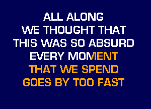 ALL ALONG
WE THOUGHT THAT
THIS WAS 80 ABSURD
EVERY MOMENT
THAT WE SPEND
GOES BY T00 FAST