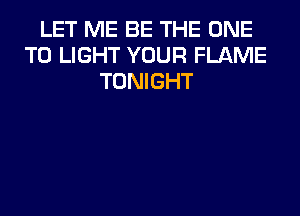 LET ME BE THE ONE
TO LIGHT YOUR FLAME
TONIGHT