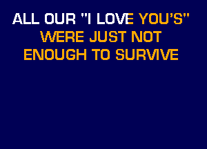 ALL OUR I LOVE YOU'S
WERE JUST NOT
ENOUGH TO SURVIVE