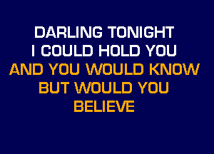 DARLING TONIGHT
I COULD HOLD YOU
AND YOU WOULD KNOW
BUT WOULD YOU
BELIEVE