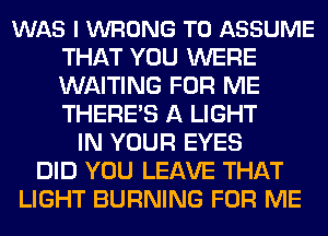 WAS l WRONG T0 ASSUME
THAT YOU WERE
WAITING FOR ME
THERE'S A LIGHT

IN YOUR EYES
DID YOU LEAVE THAT
LIGHT BURNING FOR ME