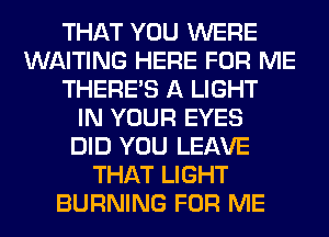 THAT YOU WERE
WAITING HERE FOR ME
THERE'S A LIGHT
IN YOUR EYES
DID YOU LEAVE
THAT LIGHT
BURNING FOR ME
