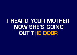 I HEARD YOUR MOTHER
NOW SHE'S GOING
OUT THE DOOR