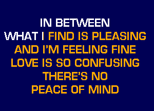 IN BETWEEN
WHAT I FIND IS PLEASING
AND I'M FEELING FINE
LOVE IS SO CONFUSING
THERE'S N0
PEACE OF MIND