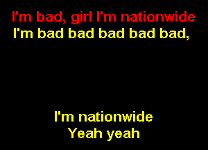 I'm bad, girl I'm nationwide
I'm bad bad bad bad bad,

I'm nationwide
Yeah yeah