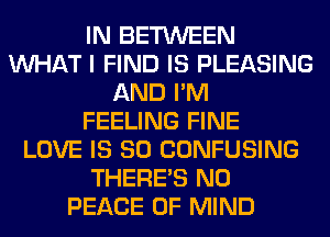 IN BETWEEN
WHAT I FIND IS PLEASING
AND I'M
FEELING FINE
LOVE IS SO CONFUSING
THERE'S N0
PEACE OF MIND