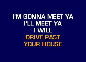 I'M GONNA MEET YA
I'LL MEET YA
I WILL

DRIVE PAST
YOUR HOUSE