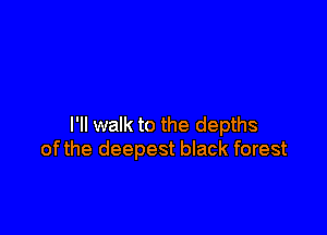 I'll walk to the depths
ofthe deepest black forest
