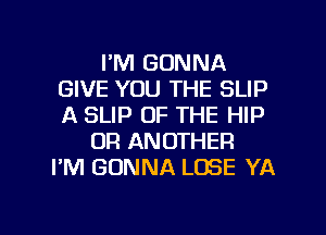 I'M GONNA
GIVE YOU THE SLIP
A SLIP OF THE HIP

OR ANOTHER
I'M GONNA LOSE YA

g