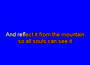 And reflect it from the mountain
so all souls can see it