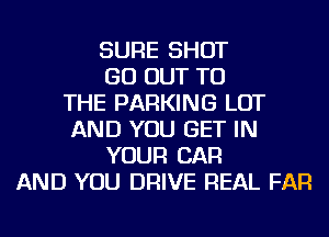 SURE SHOT
GO OUT TO
THE PARKING LOT
AND YOU GET IN
YOUR CAR
AND YOU DRIVE REAL FAR