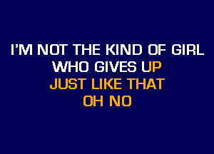 I'M NOT THE KIND OF GIRL
WHO GIVES UP

JUST LIKE THAT
OH NO