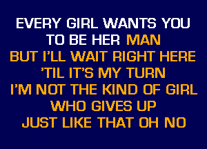 EVERY GIRL WANTS YOU
TO BE HER MAN
BUT I'LL WAIT RIGHT HERE
'TIL IT'S MY TURN
I'M NOT THE KIND OF GIRL
WHO GIVES UP
JUST LIKE THAT OH NO