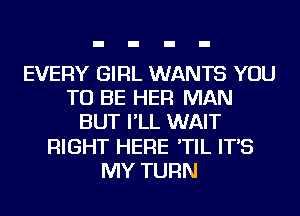 EVERY GIRL WANTS YOU
TO BE HER MAN
BUT I'LL WAIT
RIGHT HERE 'TIL IT'S
MY TURN