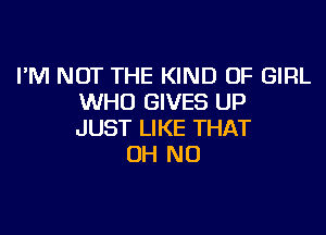 I'M NOT THE KIND OF GIRL
WHO GIVES UP

JUST LIKE THAT
OH NO