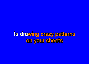 ls drawing crazy patterns
on your sheets
