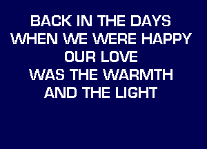 BACK IN THE DAYS
WHEN WE WERE HAPPY
OUR LOVE
WAS THE WARMTH
AND THE LIGHT