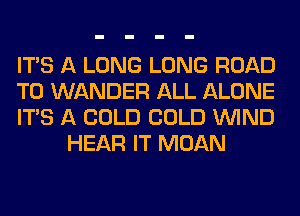 ITS A LONG LONG ROAD

TO WANDER ALL ALONE

ITS A COLD COLD WIND
HEAR IT MOAN