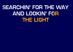 SEARCHIN' FOR THE WAY
AND LOOKIN' FOR
THE LIGHT