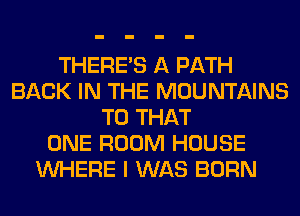 THERE'S A PATH
BACK IN THE MOUNTAINS
T0 THAT
ONE ROOM HOUSE
WHERE I WAS BORN
