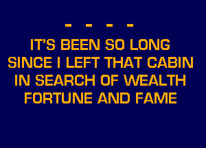 ITS BEEN SO LONG
SINCE I LEFT THAT CABIN
IN SEARCH OF WEALTH
FORTUNE AND FAME